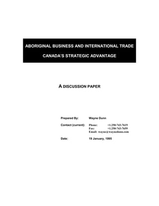 ABORIGINAL BUSINESS AND INTERNATIONAL TRADE

      CANADA’S STRATEGIC ADVANTAGE




             A DISCUSSION PAPER




              Prepared By:         Wayne Dunn

              Contact (current):   Phone:       +1.250-743-7619
                                   Fax:         +1.250-743-7659
                                   Email: wayne@waynedunn.com

              Date:                19 January, 1995
 