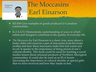 The Moccasins
               Earl Einarson
 KE-036 Give examples of goods produced in Canadian
  communities.

 K-2 A-U3.1 Demonstrate understanding of ways in which
  artists and designers contribute to the quality of everyday life.

 The Moccasins by Earl Einarson is a short, true, story about a
  foster child who receives a pair of moccasins from his foster
  mother and how these moccasins make him feel warm and
  loved. It speaks to the importance of being proud of one’s
  cultural identity. This book could be used for teaching a social
  studies lesson about artisanal products of Northern Aboriginal
  communities. It could also be used as an ELA lesson
  discussing the importance of cultural identity or special gifts
  that we have received and how they made us feel.
 