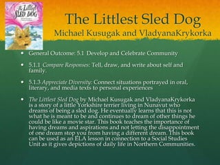 The Littlest Sled Dog
             Michael Kusugak and VladyanaKrykorka

 General Outcome: 5.1 Develop and Celebrate Community

 5.1.1 Compare Responses: Tell, draw, and write about self and
  family.

 5.1.3 Appreciate Diversity: Connect situations portrayed in oral,
  literary, and media texts to personal experiences

 The Littlest Sled Dog by Michael Kusugak and VladyanaKrykorka
  is a story of a little Yorkshire terrier living in Nunavut who
  dreams of being a sled dog. He eventually learns that this is not
  what he is meant to be and continues to dream of other things he
  could be like a movie star. This book teaches the importance of
  having dreams and aspirations and not letting the disappointment
  of one dream stop you from having a different dream. This book
  can be used as an ELA lesson in connection to a Social Studies
  Unit as it gives depictions of daily life in Northern Communities.
 