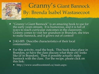 Granny’s Giant Bannock
          By: Brenda Isabel Wastasecoot

 “Granny’s Giant Bannock” is an amazing book to use for
  the early years stream. It is humorous, and it is full of
  ways to reach curricular outcomes in the classroom.
  Granny comes to visit her grandson in Brandon, she tries
  to make bannock, and it grows out of control!
 2-KI-005: Describe characteristics of their local
  communities.
 For this activity, read the book. This book takes place in
  Brandon, so have the class discuss what their city looks
  like (if in Brandon). Then if possible actually make
  bannock with the class. For the recipe, please click on
  this link:
   http://www.southwestmmf.ca/main.aspx:
 