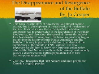 The Disappearance and Resurgence
                     of the Buffalo
                     By: Jo Cooper
 This book tells the story of how the buffalo almost became
  extinct, due to development of the railroad, and the demand of
  its hide. It also discusses the hardships that the Native
  Americans had to endure, due to the near demise of their main
  food source, and also about the spread of disease throughout
  First Nations due to smallpox. This book is a great way to give
  insight into the history of early Native Americans and the
  buffalo. It is very important for children to understand the
  significance of the buffalo in FNMI culture. It is also
  important for children to know how European colonization
  affected the First Nations, and how their development not only
  caused a decrease to the buffalo population, but to First
  Nations population as well.
 2-KH-027: Recognize that First Nations and Inuit people are
  Canada’s original peoples.
 