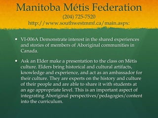 Manitoba Métis Federation
                  (204) 725-7520
      http://www.southwestmmf.ca/main.aspx:


 VI-006A Demonstrate interest in the shared experiences
  and stories of members of Aboriginal communities in
  Canada.

 Ask an Elder make a presentation to the class on Métis
  culture. Elders bring historical and cultural artifacts,
  knowledge and experience, and act as an ambassador for
  their culture. They are experts on the history and culture
  of their people and are able to share it with students at
  an age appropriate level. This is an important aspect of
  integrating Aboriginal perspectives/pedagogies/content
  into the curriculum.
 