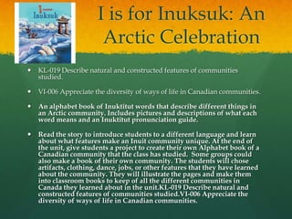 I is for Inuksuk: An
                        Arctic Celebration
   KL-019 Describe natural and constructed features of communities
    studied.

   VI-006 Appreciate the diversity of ways of life in Canadian communities.

   An alphabet book of Inuktitut words that describe different things in
    an Arctic community. Includes pictures and descriptions of what each
    word means and an Inuktitut pronunciation guide.

   Read the story to introduce students to a different language and learn
    about what features make an Inuit community unique. At the end of
    the unit, give students a project to create their own Alphabet book of a
    Canadian community that the class has studied. Some groups could
    also make a book of their own community. The students will chose
    artifacts, clothing, dance, jobs, or other features that they have learned
    about the community. They will illustrate the pages and make them
    into classroom books to keep of all the different communities in
    Canada they learned about in the unit.KL-019 Describe natural and
    constructed features of communities studied.VI-006 Appreciate the
    diversity of ways of life in Canadian communities.
 