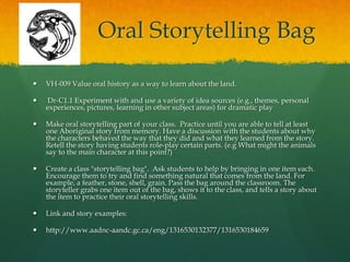 Oral Storytelling Bag

   VH-009 Value oral history as a way to learn about the land.

    Dr-C1.1 Experiment with and use a variety of idea sources (e.g., themes, personal
    experiences, pictures, learning in other subject areas) for dramatic play

   Make oral storytelling part of your class. Practice until you are able to tell at least
    one Aboriginal story from memory. Have a discussion with the students about why
    the characters behaved the way that they did and what they learned from the story.
    Retell the story having students role-play certain parts. (e.g What might the animals
    say to the main character at this point?)

   Create a class "storytelling bag". Ask students to help by bringing in one item each.
    Encourage them to try and find something natural that comes from the land. For
    example, a feather, stone, shell, grain. Pass the bag around the classroom. The
    storyteller grabs one item out of the bag, shows it to the class, and tells a story about
    the item to practice their oral storytelling skills.

   Link and story examples:

   http://www.aadnc-aandc.gc.ca/eng/1316530132377/1316530184659
 