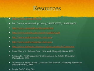 Resources
   http://www.animaltribe.com

   http://www.aadnc-aandc.gc.ca/eng/1316530132377/1316530184659

   http://www.campsite24.ca/aboriginal.html

   http://www.youtube.com/watch?v=qtzBZGGy2l8

   http://www.southwestmmf.ca/main.aspx:

   http://www.southwestmmf.ca/main.aspx:

   http://www.athropolis.com/news-upload/master/11-frames.htm

   Laan, Nancy V. Rainbow Crow. New York: Dragonfly Books, 1989.

   Cooper, Jo. The Disappearance & Resurgence of the Buffalo. Pemmican
    Publications, 1996.

   Wastasecoot, Brenda Isabel. Granny’s Giant Bannock. Winnipeg: Pemmican
    Publications Ltd, 2008

   Lewis, Paul O. Frog Girl.
 