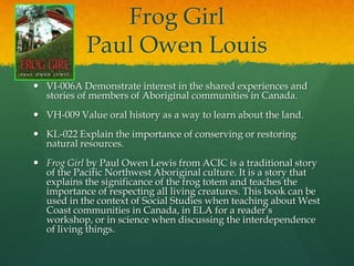 Frog Girl
            Paul Owen Louis
 VI-006A Demonstrate interest in the shared experiences and
  stories of members of Aboriginal communities in Canada.
 VH-009 Value oral history as a way to learn about the land.
 KL-022 Explain the importance of conserving or restoring
  natural resources.
 Frog Girl by Paul Owen Lewis from ACIC is a traditional story
  of the Pacific Northwest Aboriginal culture. It is a story that
  explains the significance of the frog totem and teaches the
  importance of respecting all living creatures. This book can be
  used in the context of Social Studies when teaching about West
  Coast communities in Canada, in ELA for a reader’s
  workshop, or in science when discussing the interdependence
  of living things.
 