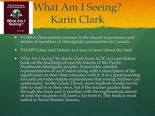 What Am I Seeing?
            Karin Clark
 VI-006A Demonstrate interest in the shared experiences and
  stories of members of Aboriginal communities in Canada.
 VH-009 Value oral history as a way to learn about the land.
 What Am I Seeing? by Karin Clark from ACIC is a non-fiction
  book on the teachings of specific totems of the Pacific
  Northwest Aboriginal peoples. It provides colorful
  representations of each totem along with a description of the
  significance or story that coincides with it. It is a great teaching
  tool and provides simple explanations that young children can
  understand. At the Grade 2 level, most students would not be
  able to read it on their own, but if the teacher guides them
  through the book and is familiar with the explanations ahead
  of time the students will learn a lot from it. This book is most
  suited to Social Studies lessons.
 