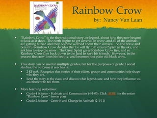 Rainbow Crow
                                                          by: Nancy Van Laan


   “Rainbow Crow” is the the traditional story, or legend, about how the crow became
    to look as it does. The earth begins to get covered in snow, and all of the animals
    are getting buried and they become worried about their survival. So the brave and
    beautiful Rainbow Crow decides that he will fly to the Great Spirit in the sky, and
    ask him to stop the snow. The Great Spirit gives Rainbow Crow fire, and so
    Rainbow Crow flies back down to the land to save his friends. However, in the
    process the crow loses his beauty, and becomes just plain old black crow.

   This story can be used in multiple grades, but for the purposes of grade 2 social
    studies, the outcome it reaches is:
       2-KI-oo8: Recognize that stories of their elders, groups and communities help shape
        who they are.
       Read the story to the class, and discuss what legends are, and how they influence us,
        and those who tell them.

   More learning outcomes:
       Grade 4 Science – Habitats and Communities (4-1-05): Click HERE for the entire
        “Rainbow Crow” lesson plan
       Grade 2 Science – Growth and Change in Animals (2-1-11)
 