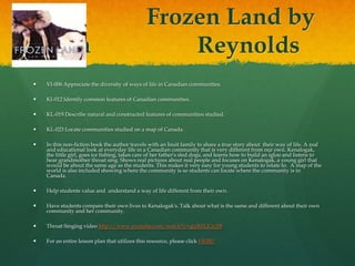 Frozen Land by
       Jan                                         Reynolds
   VI-006 Appreciate the diversity of ways of life in Canadian communities.

   KI-012 Identify common features of Canadian communities.

   KL-019 Describe natural and constructed features of communities studied.

   KL-023 Locate communities studied on a map of Canada.

   In this non-fiction book the author travels with an Inuit family to share a true story about their way of life. A real
    and educational look at everyday life in a Canadian community that is very different from our own. Kenalogak,
    the little girl, goes ice fishing, takes care of her father's sled dogs, and learns how to build an igloo and listens to
    hear grandmother throat sing. Shows real pictures about real people and focuses on Kenalogak, a young girl that
    would be about the same age as the students. This makes it very easy for young students to relate to. A map of the
    world is also included showing where the community is so students can locate where the community is in
    Canada.

   Help students value and understand a way of life different from their own.

   Have students compare their own lives to Kenalogak's. Talk about what is the same and different about their own
    community and her community.

   Throat Singing video http://www.youtube.com/watch?v=qtzBZGGy2l8

   For an entire lesson plan that utilizes this resource, please click HERE!
 