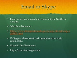 Email or Skype

 Email a classroom in an Inuit community in Northern
  Canada.
 Schools in Nunavut-
 http://www.aboriginalcanada.gc.ca/acp/site.nsf/eng/a
  o20507.html
 Or Skype a classroom to ask questions about their
  community.
 Skype in the Classroom –
 http://education.skype.com
 