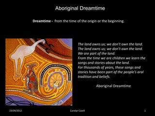 Aboriginal Dreamtime

             Dreamtime - from the time of the origin or the beginning.




                                           The land owns us; we don’t own the land.
                                           The land owns us; we don’t own the land.
                                           We are part of the land.
                                           From the time we are children we learn the
                                           songs and stories about the land.
                                           For thousands of years, these songs and
                                           stories have been part of the people’s oral
                                           tradition and beliefs.

                                                      Aboriginal Dreamtime




19/09/2012                          Carolyn Cavell                                   1
 