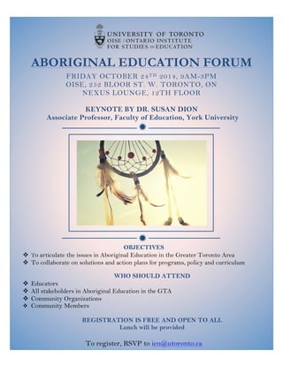 ABORIGINAL EDUCATION FORUM 
FRIDAY OCTOBER 24TH 2014, 9AM-3PM 
OISE, 252 BLOOR ST. W. TORONTO, ON 
NEXUS LOUNGE, 12TH FLOOR 
KEYNOTE BY DR. SUSAN DION 
Associate Professor, Faculty of Education, York University 
ð 
ð 
OBJECTIVES 
v To articulate the issues in Aboriginal Education in the Greater Toronto Area 
v To collaborate on solutions and action plans for programs, policy and curriculum 
WHO SHOULD ATTEND 
v Educators 
v All stakeholders in Aboriginal Education in the GTA 
v Community Organizations 
v Community Members 
REGISTRATION IS FREE AND OPEN TO ALL 
Lunch will be provided 
To register, RSVP to ien@utoronto.ca 
