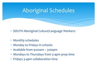 Aboriginal Schedules

SOUTH Aboriginal Culture/Language Workers:
Monthly schedules
Monday to Fridays in schools
Available from 9:00am – 3:00pm
Mondays to Thursdays from 3-4pm prep time
Fridays 3-4pm collaboration time

 