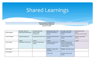 Shared Learnings
Richard Wagamese SD48 Visits
Kenthen Thomas SD48 Visits
April 7-11th, 2013

9:00-10:00am

Monday, April 7th
Brackendale Elementary

Tuesday, April 8th
Myrtle Philip
Community

Wednesday, April 9th
Don Ross Secondary
School

Thursday, April 10th
Whistler Secondary
School

Friday, April 11th
SSTA
Keynote and workshop

11:00-12:00pm

Garibaldi Highlands

Spring Creek Community

Howe Sound Secondary
School

Pemberton Secondary
School

Whistler Secondary
School

LUNCH
Mamquam Elementary

LUNCH
Squamish Elementary
School

LUNCH
Stawamus Elementary
and Valleycliffe

LUNCH
Signal Hill Elementary
School and Blackwater
Creek Elementary (travel
to SHE via bus)

LUNCH

1:45-2:45pm

DINNER—Totem Hall,
Squamish

DINNER—XCS, Mt. Currie

Totem Hall

Xit’olacw Community
School

5:00-6:30pm
6:30-8:00pm

 