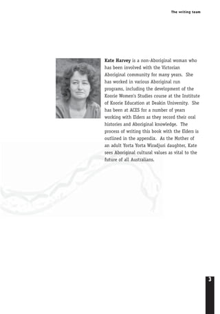 The writing team
3
Kate Harvey is a non-Aboriginal woman who
has been involved with the Victorian
Aboriginal community for many years. She
has worked in various Aboriginal run
programs, including the development of the
Koorie Women's Studies course at the Institute
of Koorie Education at Deakin University. She
has been at ACES for a number of years
working with Elders as they record their oral
histories and Aboriginal knowledge. The
process of writing this book with the Elders is
outlined in the appendix. As the Mother of
an adult Yorta Yorta Wiradjuri daughter, Kate
sees Aboriginal cultural values as vital to the
future of all Australians.
 