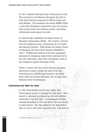 230
Aboriginal Elders’ Voices: Stories of the “Tide of History”
In 1957 a National Aboriginal Day of Mourning was held.
This was based on the National Aborigines Day held in
1938 which had been organised by William Cooper and
Doug Nicholls. This developed into today’s NAIDOC Week;
a week when Aboriginal communities across the country
hold cultural events and celebrate survival, showcasing
achievements made against the odds.
In 1958 the AAL established the Federal Council of
Aboriginal Advancement (FCAA). This created a national
voice for Indigenous issues, campaigning for civil rights
and exposing injustice. FCAA became the Federal Council
of Aborigines and Torres Strait Islanders (FCAATSI) in
1964.87 FCAATSI and members of the AAL campaigned
nationally for Indigenous rights which eventually led to
the 1967 referendum, when 90% of Australians voted to
give Indigenous people citizenship at last.
Victims or Victors: The Story of the Victorian Aborigines
Advancement League outlines the work of the AAL,
documenting the FCAATSI days through to the Black
Power times led by Bruce McGuiness, son of Aunty Cissy
McGuiness from Cummeragunja.
Continuing the fight for land
In 1960, Doug Nicholls and the AAL worked with
Cummeragunja people to campaign for land rights. They
wanted to redevelop the mission into the self-sufficient
community it had once been. Cummeragunja had been
virtually dismantled in 1953 and all but 200 acres leased
to white farmers. The AAL pushed for the Yorta Yorta’s
right to stay on their land, requesting that 1,700 acres be
87 Victims or Victors?, op. cit., p. 57.
 