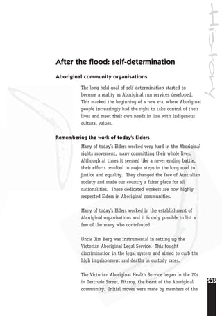 History
235
After the flood: self-determination
Aboriginal community organisations
The long held goal of self-determination started to
become a reality as Aboriginal run services developed.
This marked the beginning of a new era, where Aboriginal
people increasingly had the right to take control of their
lives and meet their own needs in line with Indigenous
cultural values.
Remembering the work of today’s Elders
Many of today’s Elders worked very hard in the Aboriginal
rights movement, many committing their whole lives.
Although at times it seemed like a never ending battle,
their efforts resulted in major steps in the long road to
justice and equality. They changed the face of Australian
society and made our country a fairer place for all
nationalities. These dedicated workers are now highly
respected Elders in Aboriginal communities.
Many of today’s Elders worked in the establishment of
Aboriginal organisations and it is only possible to list a
few of the many who contributed.
Uncle Jim Berg was instrumental in setting up the
Victorian Aboriginal Legal Service. This fought
discrimination in the legal system and aimed to curb the
high imprisonment and deaths in custody rates.
The Victorian Aboriginal Health Service began in the 70s
in Gertrude Street, Fitzroy, the heart of the Aboriginal
community. Initial moves were made by members of the
 