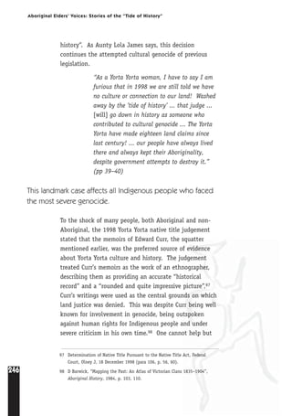 246
Aboriginal Elders’ Voices: Stories of the “Tide of History”
history”. As Aunty Lola James says, this decision
continues the attempted cultural genocide of previous
legislation.
“As a Yorta Yorta woman, I have to say I am
furious that in 1998 we are still told we have
no culture or connection to our land! Washed
away by the ’tide of history’ ... that judge ...
[will] go down in history as someone who
contributed to cultural genocide ... The Yorta
Yorta have made eighteen land claims since
last century! ... our people have always lived
there and always kept their Aboriginality,
despite government attempts to destroy it.”
(pp 39–40)
This landmark case affects all Indigenous people who faced
the most severe genocide.
To the shock of many people, both Aboriginal and non-
Aboriginal, the 1998 Yorta Yorta native title judgement
stated that the memoirs of Edward Curr, the squatter
mentioned earlier, was the preferred source of evidence
about Yorta Yorta culture and history. The judgement
treated Curr’s memoirs as the work of an ethnographer,
describing them as providing an accurate “historical
record” and a “rounded and quite impressive picture”.97
Curr’s writings were used as the central grounds on which
land justice was denied. This was despite Curr being well
known for involvement in genocide, being outspoken
against human rights for Indigenous people and under
severe criticism in his own time.98 One cannot help but
97 Determination of Native Title Pursuant to the Native Title Act, Federal
Court, Olney J, 18 December 1998 (para 106, p. 56, 60).
98 D Barwick, “Mapping the Past: An Atlas of Victorian Clans 1835–1904”,
Aboriginal History, 1984, p. 103, 110.
 
