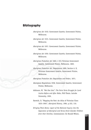 251
Bibliography
Aborigines Act 1910. Government Gazette, Government Printer,
Melbourne.
Aborigines Act 1915. Government Gazette, Government Printer,
Melbourne.
Aborigines Act 1957. Government Gazette, Government Printer,
Melbourne.
Aborigines Act 1959. Government Gazette, Government Printer,
Melbourne.
Aborigines Protection Act 1869, 2 (V.) Victorian Government
Gazette, Government Printer, Melbourne, 1869.
Aborigines Protection Act, Regulations 1890, Section 6. X,
Victorian Government Gazette, Government Printer,
Melbourne.
Aborigines Protection Act: Regulations and Orders, 1871.
Aborigines Regulations 1958. Government Gazette, Government
Printer, Melbourne.
Atkinson, W, “Not One Iota”: The Yorta Yorta Struggle for Land
Justice Before and After Mabo, PhD Thesis, Latrobe
University, 1999.
Barwick, D, ”Mapping the Past: An Atlas of Victorian Clans
1835–1904“, Aboriginal History, 1984, p.103, 110.
Bringing Them Home: report of the National Inquiry into the
Separation of Aboriginal and Torres Strait Islander Children
from their Families, Commissioner: Sir Ronald Wilson,
 