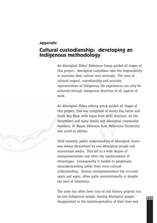 255
Appendix
Cultural custodianship: developing an
Indigenous methodology
An Aboriginal Elders' Reference Group guided all stages of
this project. Aboriginal custodians take the responsibility
to maintain their culture very seriously. The aims of
cultural respect, custodianship and accurate
representation of Indigenous life experiences can only be
achieved through Indigenous direction of all aspects of
work.
An Aboriginal Elders editing group guided all stages of
this project. This was comprised of Aunty Fay Carter and
Uncle Reg Blow, with input from ACES directors, all the
storytellers and many family and Aboriginal community
members. Dr Wayne Atkinson from Melbourne University
also acted as advisor.
Until recently, public understanding of Aboriginal issues
was always determined by non-Aboriginal people and
mainstream media. This led to a wide degree of
misrepresentation and often the reinforcement of
stereotypes. Consequently it tended to perpetuate
misunderstanding rather than cross-cultural
understanding. Serious misrepresentation has occurred
again and again, often quite unintentionally or despite
the best of intentions.
The same has often been true of oral history projects run
by non-Indigenous people, leaving Aboriginal people
disappointed at the misinterpretation of their lives and
 