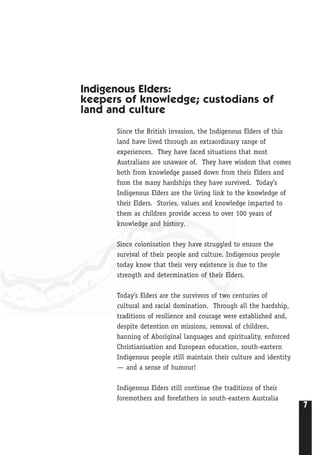 7
Indigenous Elders:
keepers of knowledge; custodians of
land and culture
Since the British invasion, the Indigenous Elders of this
land have lived through an extraordinary range of
experiences. They have faced situations that most
Australians are unaware of. They have wisdom that comes
both from knowledge passed down from their Elders and
from the many hardships they have survived. Today’s
Indigenous Elders are the living link to the knowledge of
their Elders. Stories, values and knowledge imparted to
them as children provide access to over 100 years of
knowledge and history.
Since colonisation they have struggled to ensure the
survival of their people and culture. Indigenous people
today know that their very existence is due to the
strength and determination of their Elders.
Today’s Elders are the survivors of two centuries of
cultural and racial domination. Through all the hardship,
traditions of resilience and courage were established and,
despite detention on missions, removal of children,
banning of Aboriginal languages and spirituality, enforced
Christianisation and European education, south-eastern
Indigenous people still maintain their culture and identity
— and a sense of humour!
Indigenous Elders still continue the traditions of their
foremothers and forefathers in south-eastern Australia
 