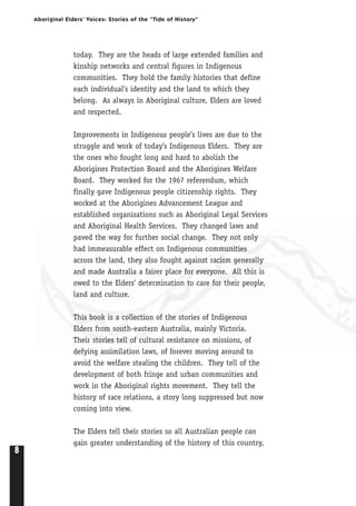 8
Aboriginal Elders’ Voices: Stories of the “Tide of History”
today. They are the heads of large extended families and
kinship networks and central figures in Indigenous
communities. They hold the family histories that define
each individual’s identity and the land to which they
belong. As always in Aboriginal culture, Elders are loved
and respected.
Improvements in Indigenous people’s lives are due to the
struggle and work of today’s Indigenous Elders. They are
the ones who fought long and hard to abolish the
Aborigines Protection Board and the Aborigines Welfare
Board. They worked for the 1967 referendum, which
finally gave Indigenous people citizenship rights. They
worked at the Aborigines Advancement League and
established organisations such as Aboriginal Legal Services
and Aboriginal Health Services. They changed laws and
paved the way for further social change. They not only
had immeasurable effect on Indigenous communities
across the land, they also fought against racism generally
and made Australia a fairer place for everyone. All this is
owed to the Elders’ determination to care for their people,
land and culture.
This book is a collection of the stories of Indigenous
Elders from south-eastern Australia, mainly Victoria.
Their stories tell of cultural resistance on missions, of
defying assimilation laws, of forever moving around to
avoid the welfare stealing the children. They tell of the
development of both fringe and urban communities and
work in the Aboriginal rights movement. They tell the
history of race relations, a story long suppressed but now
coming into view.
The Elders tell their stories so all Australian people can
gain greater understanding of the history of this country,
 