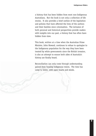 Indigenous Elders
9
a history that has been hidden from most non-Indigenous
Australians. But the book is not only a collection of life
stories. It also provides a brief outline of the legislation
and policies that have affected the lives of the authors
and their families since colonisation. The inclusion of
both personal and historical perspectives provide readers
with insights into our past, a history that has often been
hidden from view.
This book, written at a time when the Australian Prime
Minister, John Howard, continues to refuse to apologise to
the Indigenous population for the way they have been
treated by white governments since the British invasion,
is also an attempt to ensure both sides of Australia’s
history are finally heard.
Reconciliation can only come through understanding
gained from hearing Indigenous voices. The time has
come to listen, with open hearts and minds.
 