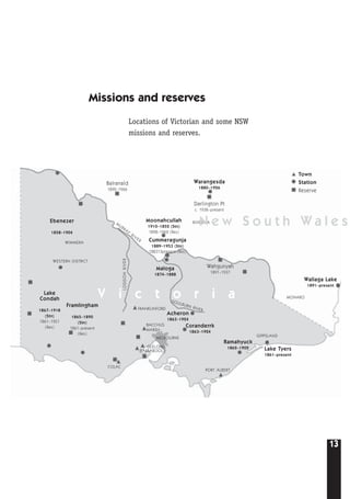13
Cummeragunja
1889–1953 (Stn)
188313present (Res)
Lake Tyers
1861–present
Wallaga Lake
1891–present
Town
Station
Reserve
Coranderrk
1863–1924
Acheron
1863–1924
Ramahyuck
1862–1902
MELBOURNE
BARRABOOL
GEELONG
FRANKLINFORD
PORT ALBERT
GIPPSLAND
MONARO
WIMMERA
WESTERN DISTRICT
RIVERINA
BACCHUS
MARSH
COLAC
Lake
Condah
1867–1918
(Stn)
1861–1951
(Res)
Framlingham
1865–1890
(Stn)
1861–present
(Res)
Moonahcullah
1910–1852 (Stn)
1898–1962 (Res)
Maloga
1874–1888
Ebenezer
1858–1904
Warangesda
1880–1926
Darlington Pt
c. 1938–present
Balranald
1892–1966
Wahgunyah
1891–1937
V i c t o r i a
N e w S o u t h W a l e sM
URRAY
RIVER
GOULBURN RIVER
LODDONRIVER
Missions and reserves
Locations of Victorian and some NSW
missions and reserves.
 