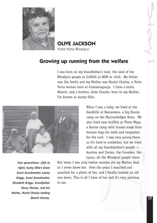 Story1
17
OLIVE JACKSON
Yorta Yorta Wiradjuri
Growing up running from the welfare
I was born on my Grandfather’s land, the land of the
Wiradjuri people at Griffith in NSW in 1930. My Father
was Jim Smith and my Mother was Muriel Charles, a Yorta
Yorta woman born at Cummeragunja. I have a sister,
Blanch, and a brother, Artie Charles, born to my Mother.
I’m known as Aunty Ollie.
When I was a baby, we lived at the
Sandhills at Narrandera, a big Koorie
camp on the Murrumbidgee River. We
also lived near Griffith at Three Ways,
a Koorie camp with houses made from
hessian bags for walls and tarpaulins
for the roof. I was very young there,
so it’s hard to remember, but we lived
with all my Grandmother’s people —
Aunties and Uncles, the Coombes, the
Lyons, all the Wiradjuri people there.
But when I was only twelve months old my Mother died,
so I never knew her. Over the years I searched and
searched for a photo of her, and I finally tracked an old
one down. This is all I have of her and it’s very precious
to me.
Four generations: (left to
right) Aunty Ollie's Great
Great Grandmother Louisa
Briggs, Great Grandmother
Elizabeth Briggs, Grandfather
Henry Charles, and her
Mother, Muriel Charles holding
Blanch Charles.
 