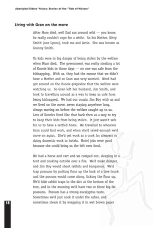 18
Aboriginal Elders’ Voices: Stories of the “Tide of History”
Living with Gran on the move
After Mum died, well Dad ran around wild — you know,
he really couldn’t cope for a while. So his Mother, Kitty
Smith (nee Lyons), took me and Artie. She was known as
Granny Smith.
Us kids were in big danger of being stolen by the welfare
when Mum died. The government was really stealing a lot
of Koorie kids in those days — no one was safe from the
kidnapping. With us, they had the excuse that we didn’t
have a Mother and so Gran was very worried. Word had
got around on the Koorie grapevine that the welfare were
watching us. So Gran left her husband, Jim Smith, and
took to travelling around as a way to keep us safe from
being kidnapped. We had our cousin Jim Boy with us and
we lived on the move, never staying anywhere long,
always moving on before the welfare caught up to us.
Lots of Koories lived like that back then as a way to try
to keep their kids from being stolen. It just wasn’t safe
for us to have a settled home. We travelled to wherever
Gran could find work, and when she’d saved enough we’d
move on again. She’d get work as a cook for shearers or
doing domestic work in hotels. Hotel jobs were good
because she could bring us the left-over food.
We had a horse and cart and we camped out, sleeping in a
tent and cooking outside over a fire. We’d make damper,
and Jim Boy would shoot rabbits and kangaroos. We’d
trap possums by putting flour up the bark of a tree trunk
and the possum would come along, licking the flour up.
We’d hide rabbit traps in the dirt at the bottom of the
tree, and in the morning we’d have two or three big fat
possums. Possum has a strong eucalyptus taste.
Sometimes we’d just cook it under the ashes, and
sometimes steam it by wrapping it in wet brown paper
 