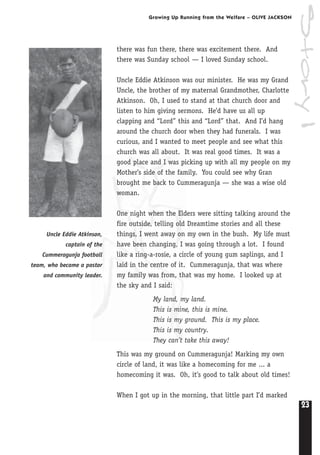 23
Growing Up Running from the Welfare – OLIVE JACKSON
Story1
Uncle Eddie Atkinson,
captain of the
Cummeragunja football
team, who became a pastor
and community leader.
there was fun there, there was excitement there. And
there was Sunday school — I loved Sunday school.
Uncle Eddie Atkinson was our minister. He was my Grand
Uncle, the brother of my maternal Grandmother, Charlotte
Atkinson. Oh, I used to stand at that church door and
listen to him giving sermons. He’d have us all up
clapping and “Lord” this and “Lord” that. And I’d hang
around the church door when they had funerals. I was
curious, and I wanted to meet people and see what this
church was all about. It was real good times. It was a
good place and I was picking up with all my people on my
Mother’s side of the family. You could see why Gran
brought me back to Cummeragunja — she was a wise old
woman.
One night when the Elders were sitting talking around the
fire outside, telling old Dreamtime stories and all these
things, I went away on my own in the bush. My life must
have been changing, I was going through a lot. I found
like a ring-a-rosie, a circle of young gum saplings, and I
laid in the centre of it. Cummeragunja, that was where
my family was from, that was my home. I looked up at
the sky and I said:
My land, my land.
This is mine, this is mine.
This is my ground. This is my place.
This is my country.
They can’t take this away!
This was my ground on Cummeragunja! Marking my own
circle of land, it was like a homecoming for me ... a
homecoming it was. Oh, it’s good to talk about old times!
When I got up in the morning, that little part I’d marked
 