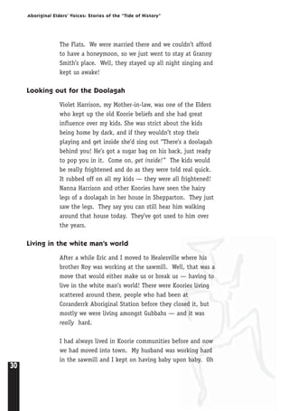 30
Aboriginal Elders’ Voices: Stories of the “Tide of History”
The Flats. We were married there and we couldn’t afford
to have a honeymoon, so we just went to stay at Granny
Smith’s place. Well, they stayed up all night singing and
kept us awake!
Looking out for the Doolagah
Violet Harrison, my Mother-in-law, was one of the Elders
who kept up the old Koorie beliefs and she had great
influence over my kids. She was strict about the kids
being home by dark, and if they wouldn’t stop their
playing and get inside she’d sing out “There’s a doolagah
behind you! He’s got a sugar bag on his back, just ready
to pop you in it. Come on, get inside!” The kids would
be really frightened and do as they were told real quick.
It rubbed off on all my kids — they were all frightened!
Nanna Harrison and other Koories have seen the hairy
legs of a doolagah in her house in Shepparton. They just
saw the legs. They say you can still hear him walking
around that house today. They’ve got used to him over
the years.
Living in the white man’s world
After a while Eric and I moved to Healesville where his
brother Roy was working at the sawmill. Well, that was a
move that would either make us or break us — having to
live in the white man’s world! There were Koories living
scattered around there, people who had been at
Coranderrk Aboriginal Station before they closed it, but
mostly we were living amongst Gubbahs — and it was
really hard.
I had always lived in Koorie communities before and now
we had moved into town. My husband was working hard
in the sawmill and I kept on having baby upon baby. Oh
 