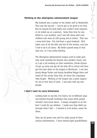 33
Growing Up Running from the Welfare – OLIVE JACKSON
Story1
Working at the Aborigines Advancement League
My husband was a sawyer at the timber mill in Healesville.
That was the top job — you’ve got to be good to do that.
But he injured his back badly and couldn’t work anymore,
so he ended up on a pension. Some time later he was
killed in a car accident, and I was left alone with nine
children who were all still young and at school. That was
a very hard time. Eric had been a good husband. He’d
taken care of all the bills and lots of the worries, and now
I had to do it all alone. My Father passed away at that
time too, so I was really battling.
The Aborigines Advancement League used to make part-
time work available for Koories who needed a hand, and
so I got a job working on their newsletter, Smoke Signals.
I’d get up early and get all the kids off to school and then
get the train down to the League in Northcote. I ran into
Aunty Marge Tucker and Aunty Geraldine Briggs there and
heard all the stories they told, all about the campaigns
they fought. Working at the League was a great support
for me at that time of need. I was back with my own
people.
I don’t want to carry bitterness
Looking back on my life, I’ve lived a lot of different ways
and battled through hardships that many white people
wouldn’t even know about. I always struggled to do the
best I could for my children. I made sure they didn’t go
through what I did — I wanted it to be better, easier for
them.
They are all grown now and I’m really proud of their
various achievements. I have twenty-eight grandchildren
 