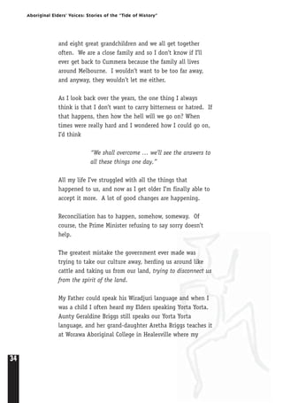34
Aboriginal Elders’ Voices: Stories of the “Tide of History”
and eight great grandchildren and we all get together
often. We are a close family and so I don’t know if I’ll
ever get back to Cummera because the family all lives
around Melbourne. I wouldn’t want to be too far away,
and anyway, they wouldn’t let me either.
As I look back over the years, the one thing I always
think is that I don’t want to carry bitterness or hatred. If
that happens, then how the hell will we go on? When
times were really hard and I wondered how I could go on,
I’d think
“We shall overcome … we’ll see the answers to
all these things one day.”
All my life I’ve struggled with all the things that
happened to us, and now as I get older I’m finally able to
accept it more. A lot of good changes are happening.
Reconciliation has to happen, somehow, someway. Of
course, the Prime Minister refusing to say sorry doesn’t
help.
The greatest mistake the government ever made was
trying to take our culture away, herding us around like
cattle and taking us from our land, trying to disconnect us
from the spirit of the land.
My Father could speak his Wiradjuri language and when I
was a child I often heard my Elders speaking Yorta Yorta.
Aunty Geraldine Briggs still speaks our Yorta Yorta
language, and her grand-daughter Aretha Briggs teaches it
at Worawa Aboriginal College in Healesville where my
 