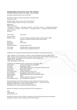 Aboriginal Elders’ Voices: Stories of the “Tide of History”
VICTORIAN INDIGENOUS ELDERS’ LIFE STORIES & ORAL HISTORIES
Aboriginal Community Elders Service, ACES 2003
The National Library of Australia Cataloguing-in-Publication Data
Harvey, Kate, 1955- .
Aboriginal elders’ voices: stories of the “Tide of History”:
Victorian Indigenous Elders’ life stories & oral histories.
Bibliography.
ISBN 0 731126 78 5.
1. Aborigines, Australian. 2. Aborigines, Australian - Legal status, laws, etc. 3. Aborigines, Australian
- Land tenure. 4. Australia - Race relations. I. Language Australia. II. Aboriginal Community Elders
Service. III. Title.
305.89915
Project Writer: Kate Harvey
Aboriginal Elders
Reference Group: Fay Carter, Manager, Aboriginal Community Elders Service (ACES)
Reg Blow, Aboriginal Community Elders Service (ACES)
Artwork: Elders
Photography: Maree Clarke
Editing and
Desktop publishing: Language Australia Ltd
Cover Design Gabrielle Markus, Language Australia Ltd
Cover Photo Stephanie Tout, Language Australia Ltd
Published for the Aboriginal Community Elders Service, Melbourne by Language Australia Ltd
©2003 Copyright on this document as a whole is owned by Aboriginal Community Elders Service
(ACES). No parts may be reproduced by any process except with the express written permission of the
manager, ACES or in accordance with the provisions of the Copyright Act.
©2002 Artwork: ACES Elders
©2002 Photography: Maree Clarke.
Copyright on the individual stories is owned by the authors/story tellers:
Olive Jackson Growing Up Running from the Welfare
Lola James Respecting our Elders
Les Stewart If Your Mother didn’t Tell You, Then Your Grandmother Did!
Audrey Critch Don’t Dwell on Trouble
Gwen Nelson These are My People
Iris Lovett-Gardiner We were All Cousins, More or Less
Dianne Phillips Aboriginality is about Culture, not Colour
Frances Gallagher Take Up the Opportunities We Struggled to Make
Eileen Alberts Home
Gwen Garoni We Were Supposed To Forget Our Aboriginality
Brian Kennewell-Taylor Not Enough Heart to Say Sorry?
Portrait photograph of Iris Lovett-Gardiner courtesy of the Koorie Heritage Trust Inc.
Newspaper photograph of Iris Lovett-Gardiner by Heath Missen — courtesy of The Age.
Photograph of Kate Harvey courtesy of Richard Walker.
Photograph of Lola James courtesy of Pete Smith and ATSIC.
Requests and enquiries concerning reproduction should be addressed to:
ACES
5 Parkview Ave
East Brunswick, 3057
Funded with assistance from the Adult, Community and Further Education Board and the Northern
Metropolitan Council of Adult, Community and Further Education.
 