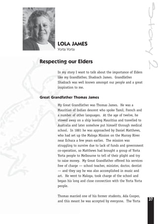 37
Story2
LOLA JAMES
Yorta Yorta
Respecting our Elders
In my story I want to talk about the importance of Elders
like my Grandfather, Shadrach James. Grandfather
Shadrach was well known amongst our people and a great
inspiration to me.
Great Grandfather Thomas James
My Great Grandfather was Thomas James. He was a
Mauritian of Indian descent who spoke Tamil, French and
a number of other languages. At the age of twelve, he
stowed away on a ship leaving Mauritius and travelled to
Australia and later somehow put himself through medical
school. In 1881 he was approached by Daniel Matthews,
who had set up the Maloga Mission on the Murray River
near Echuca a few years earlier. The mission was
struggling to survive due to lack of funds and government
co-operation, so Matthews had brought a group of Yorta
Yorta people to Melbourne to tell of their plight and try
to raise money. My Great Grandfather offered his services
free of charge — school teacher, minister, doctor, dentist
— and they say he was also accomplished in music and
art. He went to Maloga, took charge of the school and
began his long and close connection with the Yorta Yorta
people.
Thomas married one of his former students, Ada Cooper,
and this meant he was accepted by everyone. The Yorta
 