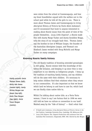 39
Respecting our Elders – LOLA JAMES
Story2
were stolen from the school at Cummeragunja, and how
my Great Grandfather argued with the welfare out in the
school yard while he told all the girls to run. There is
more about Thomas James and Cummeragunja in Living
Aboriginal History of Victoria by Uncle Alick Jackomos2,
and I’d recommend that book to anyone interested in
reading about Koorie issues from the point of view of the
people themselves. Lousy Little Sixpence3, a Koorie made
film with Aunty Marge Tucker and Aunty Geraldine Briggs,
tells the story of our struggle back then. Thomas James
was the brother-in-law of William Cooper, the founder of
the Australian Aborigines League, and Thomas’s son
Shadrach James worked with Doug Nicholls and Marge
Tucker on many campaigns.
Knowing Koorie family history
The old Koorie tradition of knowing extended genealogies
is still going. Koorie women held this knowledge of kin
before the invasion, and keeping it up since then is very
important to our identity as Indigenous people. I keep up
the tradition of teaching family history, and my children
will do the same with their children. It’s necessary to
help stolen children find their relations when they return
to our communities. It’s also important so that we know
which land we belong to and have to care for, which land
we can finally claim native title to.
Whilst I’m talking about native title, as a Yorta Yorta
woman, I have to say I am furious that in 1998 we were
still told we have no culture or connection to our land!
Washed away by the “tide of history” — that’s what that
Family portrait: Uncle
Thomas James (left),
Aunty Ada James
(seated right), Aunty
Miriam Morgan nee
James (top left),
Uncle Theo Morgan
(top right), Uncle
Trevor Morgan
(centre).
2 D Fowell and A Jackomos, Living Aboriginal History of Victoria: Stories in the
Oral Tradition, Cambridge University Press, Cambridge, UK; Melbourne,1991.
3 Lousy Little Sixpence, film, Sixpence Productions with assistance from the
Australian Film Commission, Chippendale, NSW, 1983. Directed by Alec Morgan.
 