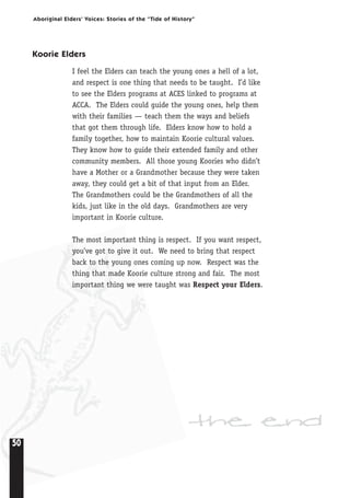 50
Aboriginal Elders’ Voices: Stories of the “Tide of History”
Koorie Elders
I feel the Elders can teach the young ones a hell of a lot,
and respect is one thing that needs to be taught. I’d like
to see the Elders programs at ACES linked to programs at
ACCA. The Elders could guide the young ones, help them
with their families — teach them the ways and beliefs
that got them through life. Elders know how to hold a
family together, how to maintain Koorie cultural values.
They know how to guide their extended family and other
community members. All those young Koories who didn’t
have a Mother or a Grandmother because they were taken
away, they could get a bit of that input from an Elder.
The Grandmothers could be the Grandmothers of all the
kids, just like in the old days. Grandmothers are very
important in Koorie culture.
The most important thing is respect. If you want respect,
you’ve got to give it out. We need to bring that respect
back to the young ones coming up now. Respect was the
thing that made Koorie culture strong and fair. The most
important thing we were taught was Respect your Elders.
the end
 