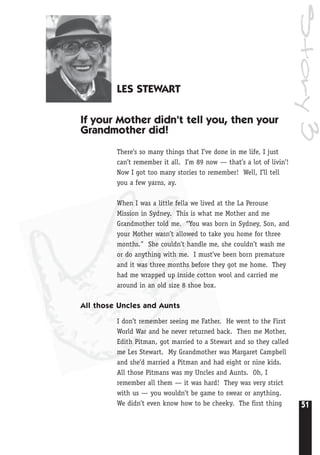 51
Story3
LES STEWART
If your Mother didn’t tell you, then your
Grandmother did!
There’s so many things that I’ve done in me life, I just
can’t remember it all. I’m 89 now — that’s a lot of livin’!
Now I got too many stories to remember! Well, I’ll tell
you a few yarns, ay.
When I was a little fella we lived at the La Perouse
Mission in Sydney. This is what me Mother and me
Grandmother told me. “You was born in Sydney, Son, and
your Mother wasn’t allowed to take you home for three
months.” She couldn’t handle me, she couldn’t wash me
or do anything with me. I must’ve been born premature
and it was three months before they got me home. They
had me wrapped up inside cotton wool and carried me
around in an old size 8 shoe box.
All those Uncles and Aunts
I don’t remember seeing me Father. He went to the First
World War and he never returned back. Then me Mother,
Edith Pitman, got married to a Stewart and so they called
me Les Stewart. My Grandmother was Margaret Campbell
and she’d married a Pitman and had eight or nine kids.
All those Pitmans was my Uncles and Aunts. Oh, I
remember all them — it was hard! They was very strict
with us — you wouldn’t be game to swear or anything.
We didn’t even know how to be cheeky. The first thing
 