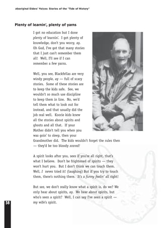 58
Aboriginal Elders’ Voices: Stories of the “Tide of History”
Plenty of learnin’, plenty of yarns
I got no education but I done
plenty of learnin’. I got plenty of
knowledge, don’t you worry, ay.
Oh God, I’ve got that many stories
that I just can’t remember them
all! Well, I’ll see if I can
remember a few yarns.
Well, you see, Blackfellas are very
windy people, ay — full of scary
stories. Some of these stories are
to keep the kids safe. See, we
wouldn’t so much use discipline
to keep them in line. No, we’d
tell them what to look out for
instead, and that usually did the
job real well. Koorie kids knew
all the stories about spirits and
ghosts and all that. If your
Mother didn’t tell you when you
was goin’ to sleep, then your
Grandmother did. The kids wouldn’t forget the rules then
— they’d be too bloody scared!
A spirit looks after you, sees if you’re all right, that’s
what I believe. Don’t be frightened of spirits — they
won’t hurt you. But I don’t think we can touch them.
Well, I never tried it! (laughing) But if you try to touch
them, there’s nothing there. It’s a funny feelin’ all right!
But see, we don’t really know what a spirit is, do we? We
only hear about spirits, ay. We hear about spirits, but
who’s seen a spirit? Well, I can say I’ve seen a spirit —
my wife’s spirit.
 