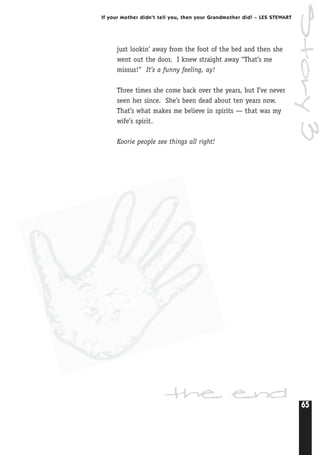 65
If your Mother didn’t tell you, then your Grandmother did! – LES STEWART
Story3
just lookin’ away from the foot of the bed and then she
went out the door. I knew straight away “That’s me
missus!” It’s a funny feeling, ay!
Three times she come back over the years, but I’ve never
seen her since. She’s been dead about ten years now.
That’s what makes me believe in spirits — that was my
wife’s spirit.
Koorie people see things all right!
the end
 