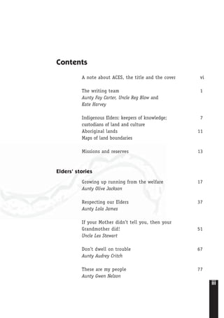 iii
Contents
A note about ACES, the title and the cover vi
The writing team 1
Aunty Fay Carter, Uncle Reg Blow and
Kate Harvey
Indigenous Elders: keepers of knowledge; 7
custodians of land and culture
Aboriginal lands 11
Maps of land boundaries
Missions and reserves 13
Elders’ stories
Growing up running from the welfare 17
Aunty Olive Jackson
Respecting our Elders 37
Aunty Lola James
If your Mother didn’t tell you, then your
Grandmother did! 51
Uncle Les Stewart
Don’t dwell on trouble 67
Aunty Audrey Critch
These are my people 77
Aunty Gwen Nelson
 