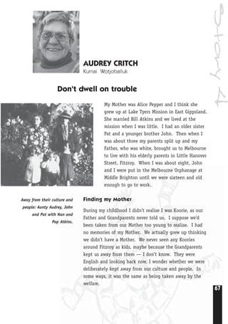 67
Story4
AUDREY CRITCH
Kurnai Wotjoballuk
Don’t dwell on trouble
My Mother was Alice Pepper and I think she
grew up at Lake Tyers Mission in East Gippsland.
She married Bill Atkins and we lived at the
mission when I was little. I had an older sister
Pat and a younger brother John. Then when I
was about three my parents split up and my
Father, who was white, brought us to Melbourne
to live with his elderly parents in Little Hanover
Street, Fitzroy. When I was about eight, John
and I were put in the Melbourne Orphanage at
Middle Brighton until we were sixteen and old
enough to go to work.
Finding my Mother
During my childhood I didn’t realise I was Koorie, as our
Father and Grandparents never told us. I suppose we’d
been taken from our Mother too young to realise. I had
no memories of my Mother. We actually grew up thinking
we didn’t have a Mother. We never seen any Koories
around Fitzroy as kids, maybe because the Grandparents
kept us away from them — I don’t know. They were
English and looking back now, I wonder whether we were
deliberately kept away from our culture and people. In
some ways, it was the same as being taken away by the
welfare.
Away from their culture and
people: Aunty Audrey, John
and Pat with Nan and
Pop Atkins.
 