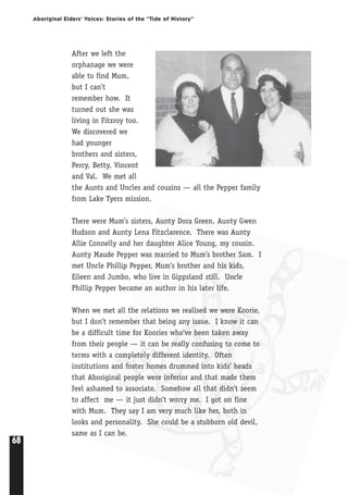 68
Aboriginal Elders’ Voices: Stories of the “Tide of History”
After we left the
orphanage we were
able to find Mum,
but I can’t
remember how. It
turned out she was
living in Fitzroy too.
We discovered we
had younger
brothers and sisters,
Percy, Betty, Vincent
and Val. We met all
the Aunts and Uncles and cousins — all the Pepper family
from Lake Tyers mission.
There were Mum’s sisters, Aunty Dora Green, Aunty Gwen
Hudson and Aunty Lena Fitzclarence. There was Aunty
Allie Connelly and her daughter Alice Young, my cousin.
Aunty Maude Pepper was married to Mum’s brother Sam. I
met Uncle Phillip Pepper, Mum’s brother and his kids,
Eileen and Jumbo, who live in Gippsland still. Uncle
Phillip Pepper became an author in his later life.
When we met all the relations we realised we were Koorie,
but I don’t remember that being any issue. I know it can
be a difficult time for Koories who’ve been taken away
from their people — it can be really confusing to come to
terms with a completely different identity. Often
institutions and foster homes drummed into kids’ heads
that Aboriginal people were inferior and that made them
feel ashamed to associate. Somehow all that didn’t seem
to affect me — it just didn’t worry me. I got on fine
with Mum. They say I am very much like her, both in
looks and personality. She could be a stubborn old devil,
same as I can be.
 