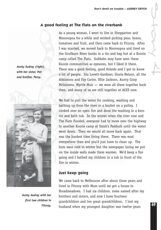 69
Don’t dwell on trouble – AUDREY CRITCH
A good feeling at The Flats on the riverbank
As a young woman, I went to live in Shepparton and
Mooroopna for a while and worked picking peas, beans,
tomatoes and fruit, and then came back to Fitzroy. After
I was married, we moved back to Mooroopna and lived on
the Goulburn River banks in a tin and bag hut at a Koorie
camp called The Flats. Gubbahs may have seen these
Koorie communities as eyesores, but I liked it there.
There was a good feeling, good friends and I got to know
a lot of people. Iris Lovett-Gardiner, Gloria Nelson, all the
Atkinsons and Fay Carter, Ollie Jackson, Aunty Cissy
McGuiness, Myrtle Muir — we were all there together back
then, and many of us are still together at ACES now.
We had to pull the water for cooking, washing and
bathing up from the river in a bucket on a pulley. I
cooked over an open fire and done the washing in a kero
tin and bath tub. In the winter when the river rose and
The Flats flooded, everyone had to move over the highway
to another Koorie camp at Daish’s Paddock until the water
went down. Then we would all move back again. That
was the hardest time living there. There was mud
everywhere then and you’d just have to clean up. The
huts were cold in winter but the newspaper lining we put
on the inside walls made them warmer. We’d keep a fire
going and I bathed my children in a tub in front of the
fire in winter.
Just keep going
We came back to Melbourne after about three years and
lived in Fitzroy with Mum until we got a house in
Broadmeadows. I had six children, some named after my
brothers and sisters, and now I have fourteen
grandchildren and ten great grandchildren. I lost my
husband when my youngest daughter was twelve years
Aunty Audrey (right),
with her sister, Pat
and brother, Percy.
Aunty Audrey with her
first two children in
Fitzroy.
Story4
 