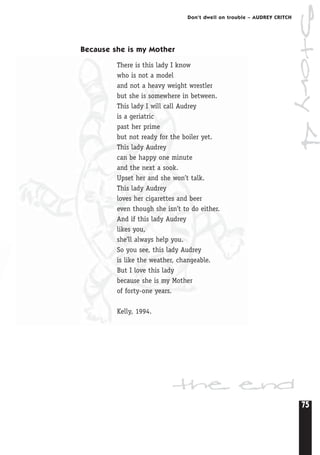 75
Don’t dwell on trouble – AUDREY CRITCH
Because she is my Mother
There is this lady I know
who is not a model
and not a heavy weight wrestler
but she is somewhere in between.
This lady I will call Audrey
is a geriatric
past her prime
but not ready for the boiler yet.
This lady Audrey
can be happy one minute
and the next a sook.
Upset her and she won’t talk.
This lady Audrey
loves her cigarettes and beer
even though she isn’t to do either.
And if this lady Audrey
likes you,
she’ll always help you.
So you see, this lady Audrey
is like the weather, changeable.
But I love this lady
because she is my Mother
of forty-one years.
Kelly, 1994.
the end
Story4
 