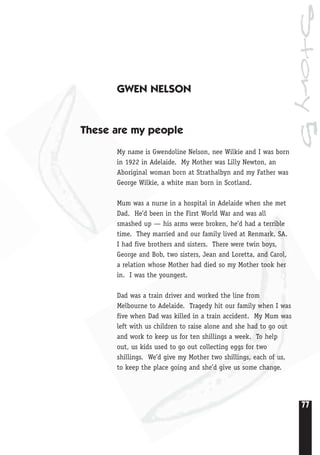 77
Story5
GWEN NELSON
These are my people
My name is Gwendoline Nelson, nee Wilkie and I was born
in 1922 in Adelaide. My Mother was Lilly Newton, an
Aboriginal woman born at Strathalbyn and my Father was
George Wilkie, a white man born in Scotland.
Mum was a nurse in a hospital in Adelaide when she met
Dad. He’d been in the First World War and was all
smashed up — his arms were broken, he’d had a terrible
time. They married and our family lived at Renmark, SA.
I had five brothers and sisters. There were twin boys,
George and Bob, two sisters, Jean and Loretta, and Carol,
a relation whose Mother had died so my Mother took her
in. I was the youngest.
Dad was a train driver and worked the line from
Melbourne to Adelaide. Tragedy hit our family when I was
five when Dad was killed in a train accident. My Mum was
left with us children to raise alone and she had to go out
and work to keep us for ten shillings a week. To help
out, us kids used to go out collecting eggs for two
shillings. We’d give my Mother two shillings, each of us,
to keep the place going and she’d give us some change.
 
