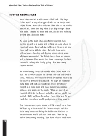 78
Aboriginal Elders’ Voices: Stories of the “Tide of History”
I grew up moving around
Mum later married a white man called Jack. My Step-
father wasn’t a very nice type of fella — he always used
to get drunk. None of us children liked him — he used to
beat us all. Then one day when I got big enough I beat
him back. I broke his nose and arm, and he was walking
around like a sick cod fish!
We lived in the bush when my Mother married Jack,
moving around in a buggy and setting up camp where he
could get work. Jack had six children of his own, so now
Mum had twelve kids to raise. Jack did farm work:
milking cows, shearing and dipping sheep, stock work,
whatever was needed. We didn’t always have an income
and in between Mum would just have to manage the best
she could to keep the family going. She was a very
capable woman.
We moved every couple of months when Jack’s work ran
out. We travelled around in a horse and cart and lived in
tents. We had a wooden floor which we carried with us so
we’d have a dry floor if it rained. We slept on stretcher
camp beds and had an outside fire where my Mother
cooked in a camp oven and made damper and cooked
potatoes and apples in the coals. When we moved, we
couldn’t all fit in the buggy, so half of us kids would run
behind. Well, we’d run for miles. I was little and I’d get
tired, but the others would go right on — they loved it.
One time we went up to Moree in NSW to work on a farm.
We’d get up at four o’clock in the morning to look for
little baby lambs and bring the babies and Mothers in
because crows would pick out their eyes. We’d be up
before dawn every morning. I’ve done a lot of hard work.
 