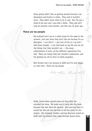 85
These are my people – GWEN NELSON
Some people didn’t like us getting married because I am
Aboriginal and Gordon is white. They said it wouldn’t
work. They didn’t know what to do or say! But I’ve got a
mind of my own and I say what I think. They said we’d
only be married a few months, and that was 39 years ago.
These are my people
My husband and I are at a white home for the aged at the
moment, and over there they don’t like me because I’m an
Aborigine. I can feel it. I got sick of this so I up and I
told them straight. I can look back on my life and see all
the things that they wouldn’t see — the many
achievements of mine, all the different experiences I’ve
had. There are things they just wouldn’t understand, and
I’m getting too old to have to battle prejudice.
Now Gordon and I are moving to ACES and I’m very happy
to come here. These are my people.
Sadly, Aunty Gwen passed away not long after she
recorded her story. We made sure it went into the book
because that was what she wanted. She was very keen to
record her life and was the first to tell her story for the
project. Her husband, Gordon, and her dog have stayed at
ACES with the friends they made through Aunty Gwen.
the end
Story5
 