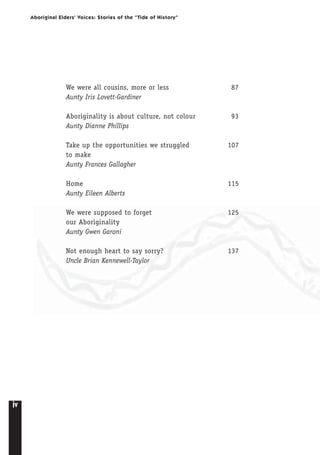 iv
Aboriginal Elders’ Voices: Stories of the “Tide of History”
We were all cousins, more or less 87
Aunty Iris Lovett-Gardiner
Aboriginality is about culture, not colour 93
Aunty Dianne Phillips
Take up the opportunities we struggled 107
to make
Aunty Frances Gallagher
Home 115
Aunty Eileen Alberts
We were supposed to forget 125
our Aboriginality
Aunty Gwen Garoni
Not enough heart to say sorry? 137
Uncle Brian Kennewell-Taylor
 
